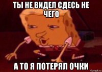 ты не видел сдесь не чего а то я потерял очки