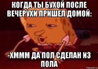 когда ты бухой после вечерухи пришел домой: -хммм да пол сделан из пола