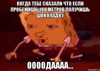 когда тебе сказали что если пробежишь 100 метров,получишь шоколадку оооодаааа...