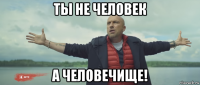 ты не человек а человечище!