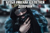 у тебя ума как у 3 летней девочки 
