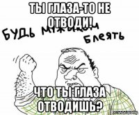 ты глаза-то не отводи! что ты глаза отводишь?