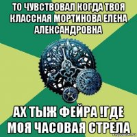 то чувствовал когда твоя классная мортинова елена александровна ах тыж фейра !где моя часовая стрела