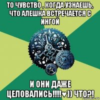 то чувство , когда узнаешь, что алешка встречается с ингой и они даже целовались!!!!♥)) что?!