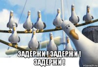  задержи ! задержи ! задержи !