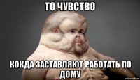 то чувство кокда заставляют работать по дому