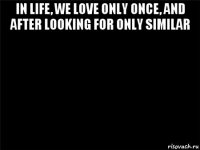 in life, we love only once, and after looking for only similar 