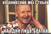 коханивский, мы с тобой на одно лицо, братка