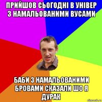 прийшов сьогодні в універ з намальованими вусами баби з намальованими бровами сказали шо я дурак