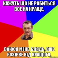 кажуть шо не робиться все на краще, боюся мене, блядь, вже розірве від кращого.