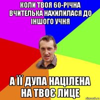 коли твоя 60-річна вчителька нахилилася до іншого учня а її дупа націлена на твоє лице