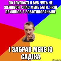 по глупості я був чуть не женився. спас мене батя, якій прийшов з роботипораньше і забрав мене із садіка