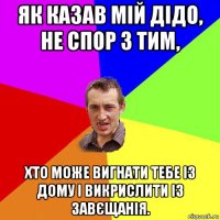 як казав мій дідо, не спор з тим, хто може вигнати тебе із дому і викрислити із завєщанія.