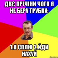 двє прічіни чого я не беру трубку: 1.я сплю 2.йди нахуй