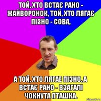 той, хто встає рано - жайворонок, той, хто лягає пізно - сова, а той, хто лягае пізно, а встає рано - взагалі чокнута пташка.