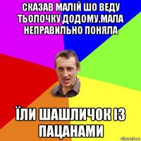 сказав малій шо веду тьолочку додому.мала неправильно поняла їли шашличок із пацанами