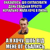 оказалось, шо согласувати день свадьби просто неріально. мала хоче в липні, а я хочу, шоб від мене от`єбались