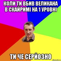 коли ти вбив великана в скайримі на 1 уровні ти че серйозно