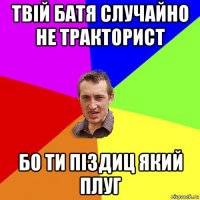 твій батя случайно не тракторист бо ти піздиц який плуг