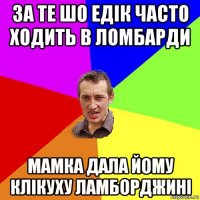 за те шо едік часто ходить в ломбарди мамка дала йому клікуху ламборджині