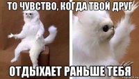 то чувство, когда твой друг отдыхает раньше тебя