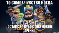 то самое чувство когда остался 1 кубок для новой арены