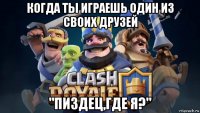 когда ты играешь один из своих друзей "пиздец,где я?"