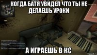 когда батя увидел что ты не делаешь уроки а играешь в кс