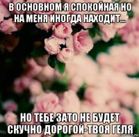 в основном я спокойная но на меня иногда находит... но тебе зато не будет скучно дорогой-твоя геля