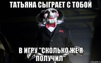 татьяна сыграет с тобой в игру "сколько же я получил"