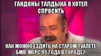 гандоны талдыка я хотел спросить как можно ездить на старом туалете бмв, мерс 95 года в городе?