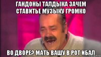 гандоны талдыка зачем ставитье музыку громко во дворе? мать вашу в рот ибал