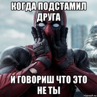 когда подстамил друга и говориш что это не ты