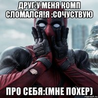 друг:у меня комп сломался!я :сочуствую про себя:(мне похер)