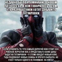 недавно было упоминание о новом патче сs:go. в нём говорилось о том, что разработчики хотят добавить татуировки если сравнить то, что самый дорогой нож стоит 30к рублеей, перчатки 40к, а представьте какие цены будут на татуировки + к этому введут новый кейс, туда подпихнут новые скины и прочего барахла. но я вот только одного не понимаю- на фига?