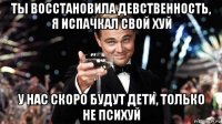 ты восстановила девственность, я испачкал свой хуй у нас скоро будут дети, только не психуй