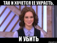 так и хочется ее украсть, и убить