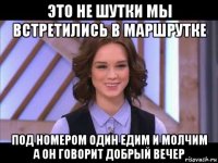 это не шутки мы встретились в маршрутке под номером один едим и молчим а он говорит добрый вечер