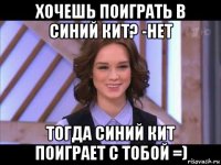 хочешь поиграть в синий кит? -нет тогда синий кит поиграет с тобой =)