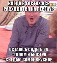 когда в гостях все расходятся на перекур остаюсь сидеть за столом и быстро съедаю самое вкусное