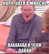 корп. uber в минске ахахахаа а чеки давай