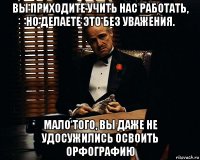 вы приходите учить нас работать, но делаете это без уважения. мало того, вы даже не удосужились освоить орфографию