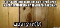 когда пришол в школу на второй урок и все посмотрели на тебя и ты такой:ну 