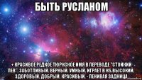 быть русланом + красивое редкое тюркское имя в переводе "стойкий лев". заботливый. верный. умный. играет в hs.высокий. здоровый. добрый. красивый. - ленивая задница