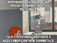 неправильно ты, дядя федор просветления достигнуть пытаешься, ты в стереотипах запутался, а надо саморазвитием заниматься.