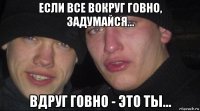 если все вокруг говно, задумайся... вдруг говно - это ты...