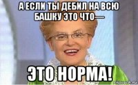 а если ты дебил на всю башку это что— это норма!