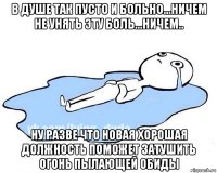 в душе так пусто и больно...ничем не унять эту боль...ничем.. ну разве что новая хорошая должность поможет затушить огонь пылающей обиды