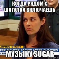 когда рядом с шигулой включаешь музыку sugar