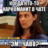 когда кто-то наркоманит в чате -"эм...чаво?"